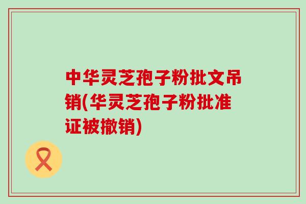 中华灵芝孢子粉批文吊销(华灵芝孢子粉批准证被撤销)