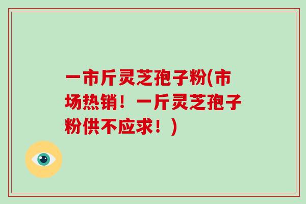 一市斤灵芝孢子粉(市场热销！一斤灵芝孢子粉供不应求！)