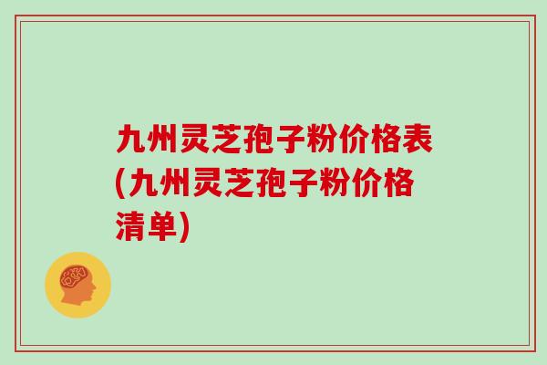 九州灵芝孢子粉价格表(九州灵芝孢子粉价格清单)