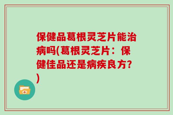 保健品葛根灵芝片能吗(葛根灵芝片：保健佳品还是疾良方？)