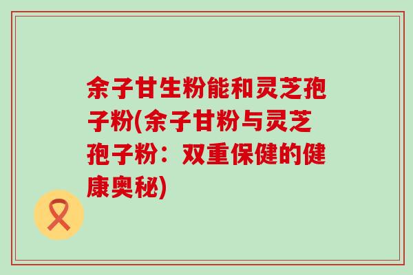 余子甘生粉能和灵芝孢子粉(余子甘粉与灵芝孢子粉：双重保健的健康奥秘)