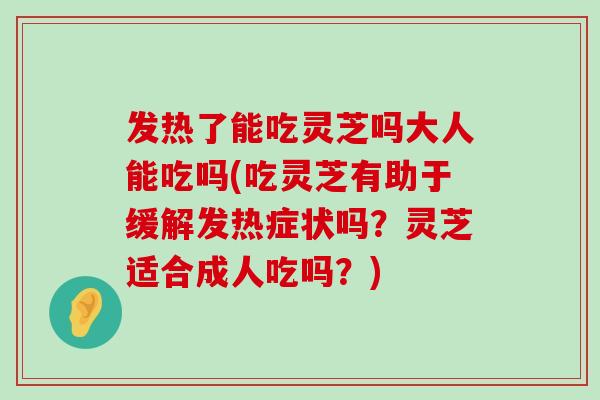 发热了能吃灵芝吗大人能吃吗(吃灵芝有助于缓解发热症状吗？灵芝适合成人吃吗？)