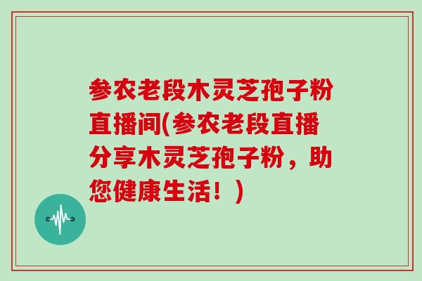 参农老段木灵芝孢子粉直播间(参农老段直播分享木灵芝孢子粉，助您健康生活！)