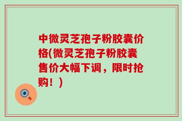 中微灵芝孢子粉胶囊价格(微灵芝孢子粉胶囊售价大幅下调，限时抢购！)