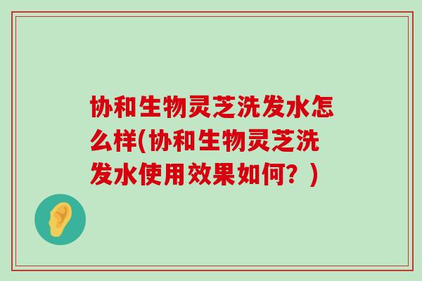 协和生物灵芝洗发水怎么样(协和生物灵芝洗发水使用效果如何？)