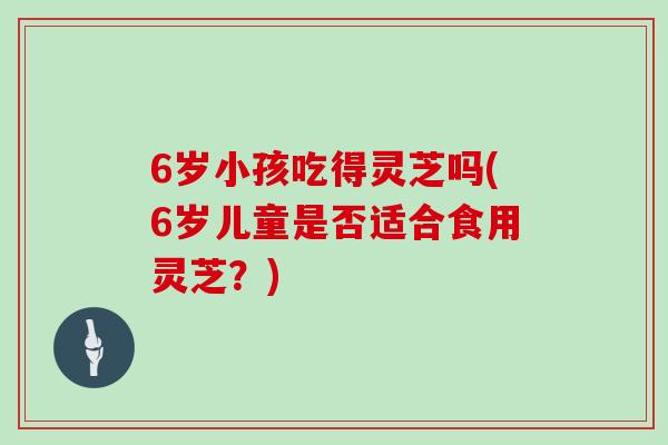 6岁小孩吃得灵芝吗(6岁儿童是否适合食用灵芝？)