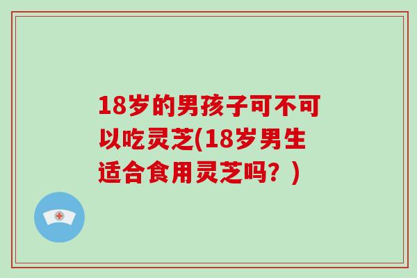 18岁的男孩子可不可以吃灵芝(18岁男生适合食用灵芝吗？)