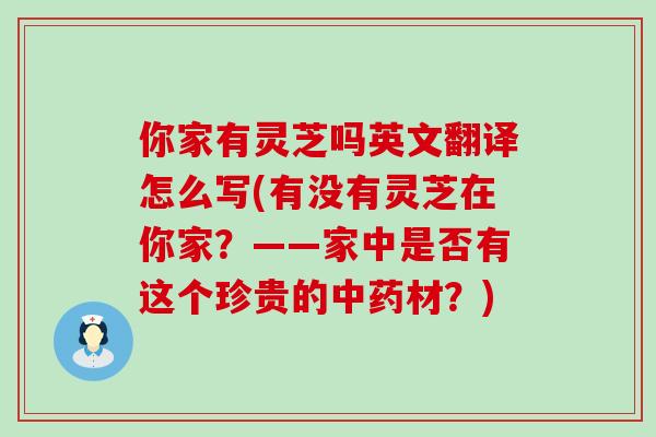 你家有灵芝吗英文翻译怎么写(有没有灵芝在你家？——家中是否有这个珍贵的材？)