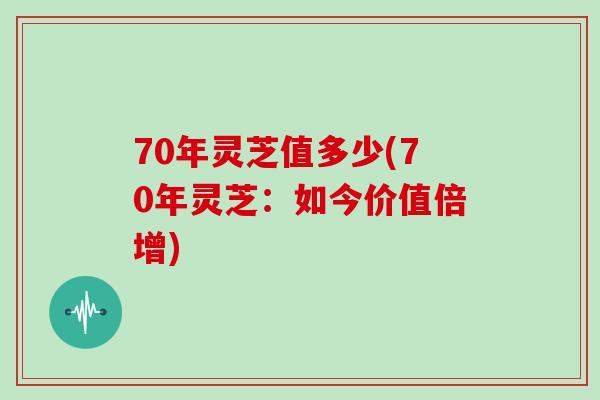 70年灵芝值多少(70年灵芝：如今价值倍增)