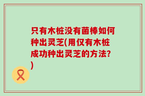 只有木桩没有菌棒如何种出灵芝(用仅有木桩成功种出灵芝的方法？)