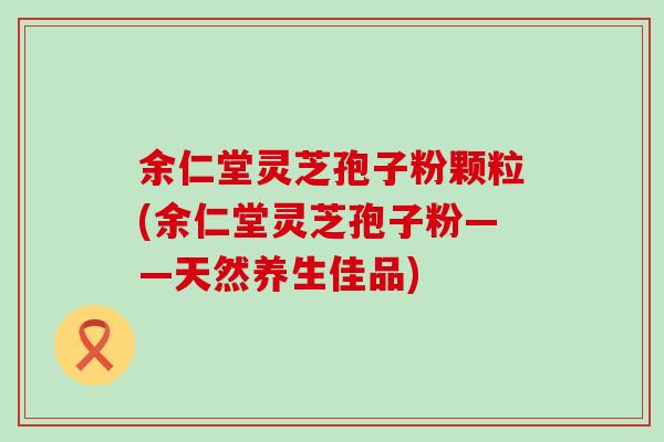 余仁堂灵芝孢子粉颗粒(余仁堂灵芝孢子粉——天然养生佳品)