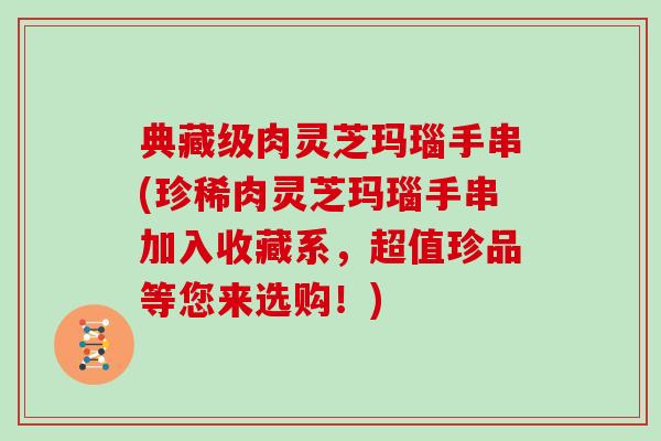 典藏级肉灵芝玛瑙手串(珍稀肉灵芝玛瑙手串加入收藏系，超值珍品等您来选购！)