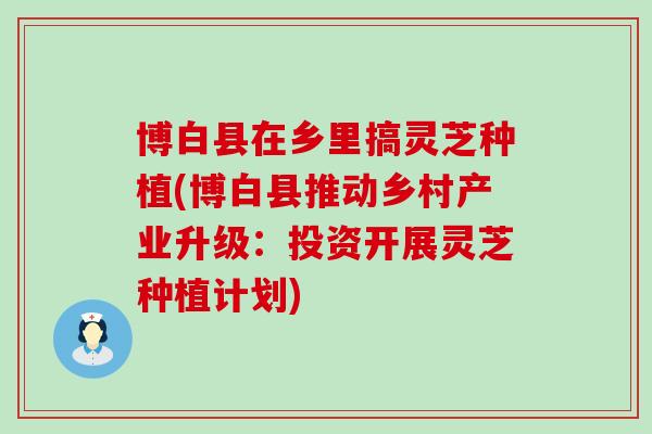 博白县在乡里搞灵芝种植(博白县推动乡村产业升级：投资开展灵芝种植计划)