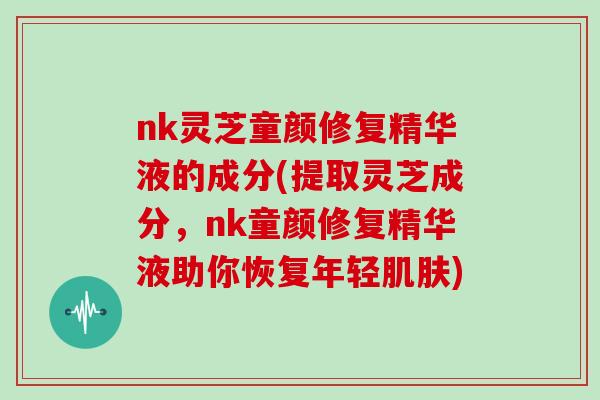 nk灵芝童颜修复精华液的成分(提取灵芝成分，nk童颜修复精华液助你恢复年轻)