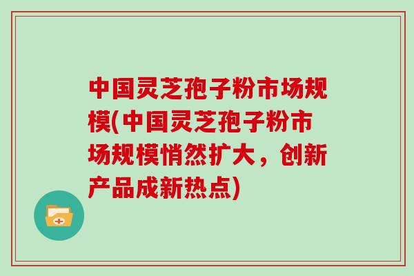 中国灵芝孢子粉市场规模(中国灵芝孢子粉市场规模悄然扩大，创新产品成新热点)