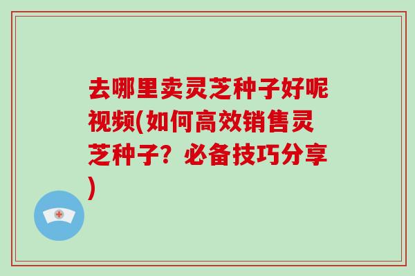 去哪里卖灵芝种子好呢视频(如何高效销售灵芝种子？必备技巧分享)