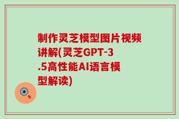 制作灵芝模型图片视频讲解(灵芝GPT-3.5高性能AI语言模型解读)