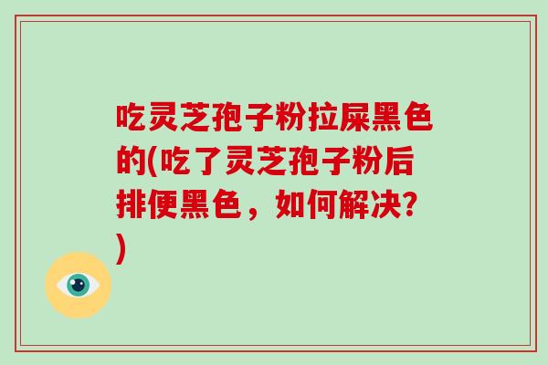 吃灵芝孢子粉拉屎黑色的(吃了灵芝孢子粉后排便黑色，如何解决？)