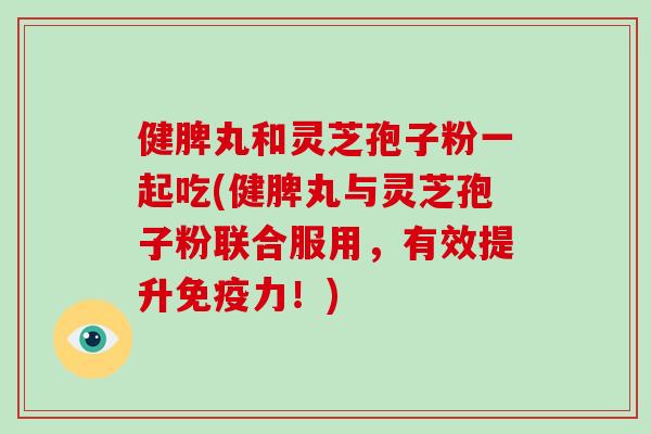 健脾丸和灵芝孢子粉一起吃(健脾丸与灵芝孢子粉联合服用，有效提升免疫力！)