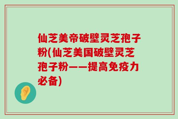 仙芝美帝破壁灵芝孢子粉(仙芝美国破壁灵芝孢子粉——提高免疫力必备)