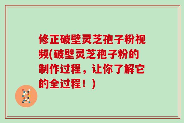 修正破壁灵芝孢子粉视频(破壁灵芝孢子粉的制作过程，让你了解它的全过程！)