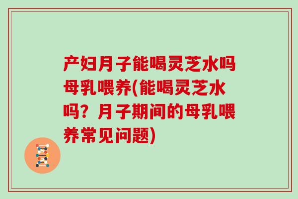 产妇月子能喝灵芝水吗母乳喂养(能喝灵芝水吗？月子期间的母乳喂养常见问题)