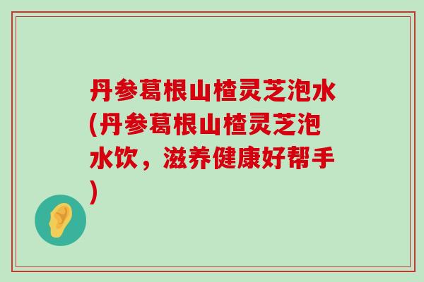 丹参葛根山楂灵芝泡水(丹参葛根山楂灵芝泡水饮，滋养健康好帮手)