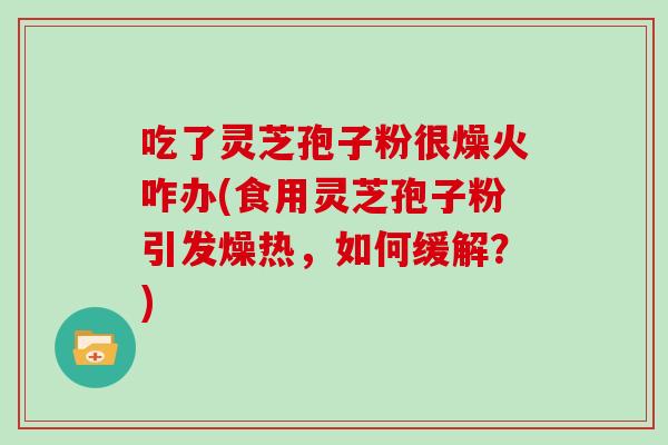 吃了灵芝孢子粉很燥火咋办(食用灵芝孢子粉引发燥热，如何缓解？)