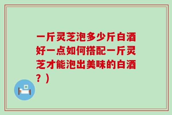 一斤灵芝泡多少斤白酒好一点如何搭配一斤灵芝才能泡出美味的白酒？)