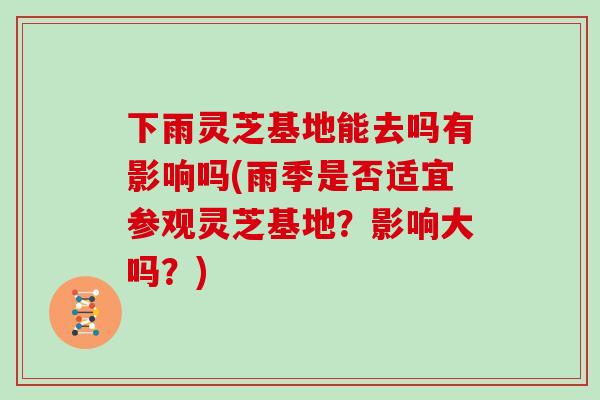 下雨灵芝基地能去吗有影响吗(雨季是否适宜参观灵芝基地？影响大吗？)