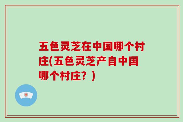 五色灵芝在中国哪个村庄(五色灵芝产自中国哪个村庄？)