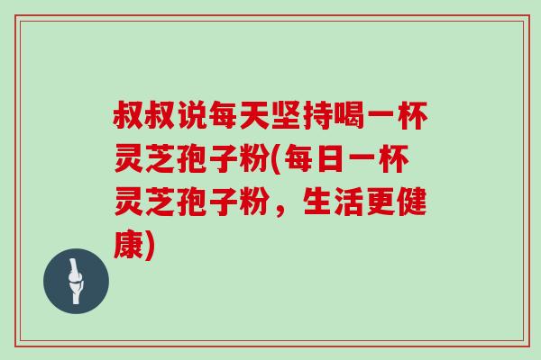 叔叔说每天坚持喝一杯灵芝孢子粉(每日一杯灵芝孢子粉，生活更健康)