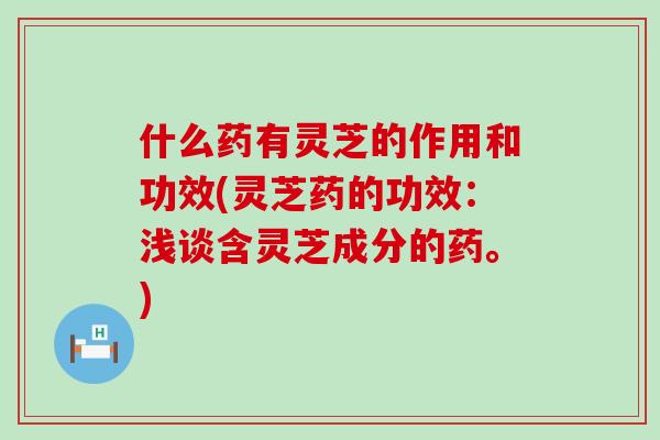 什么药有灵芝的作用和功效(灵芝药的功效：浅谈含灵芝成分的药。)