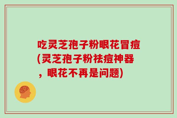 吃灵芝孢子粉眼花冒痘(灵芝孢子粉祛痘神器，眼花不再是问题)