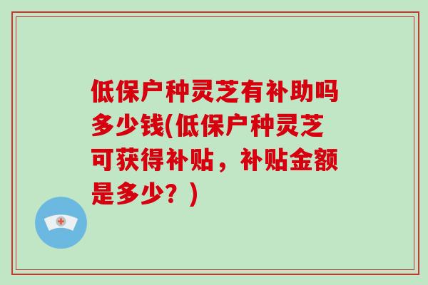 低保户种灵芝有补助吗多少钱(低保户种灵芝可获得补贴，补贴金额是多少？)