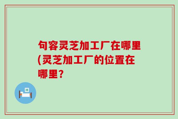 句容灵芝加工厂在哪里(灵芝加工厂的位置在哪里？