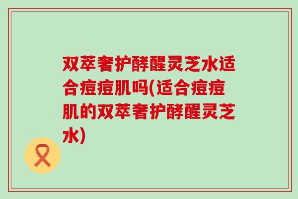 双萃奢护酵醒灵芝水适合痘痘肌吗(适合痘痘肌的双萃奢护酵醒灵芝水)