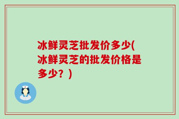 冰鲜灵芝批发价多少(冰鲜灵芝的批发价格是多少？)