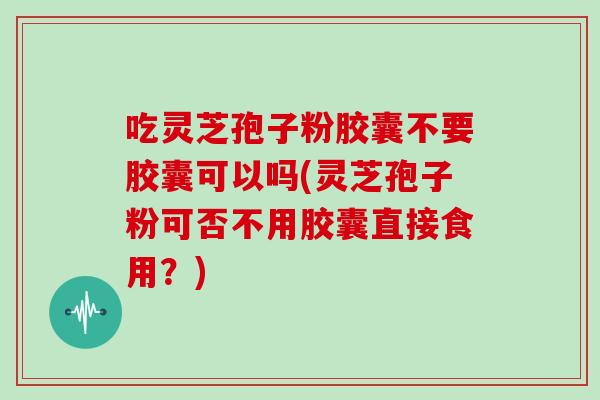 吃灵芝孢子粉胶囊不要胶囊可以吗(灵芝孢子粉可否不用胶囊直接食用？)