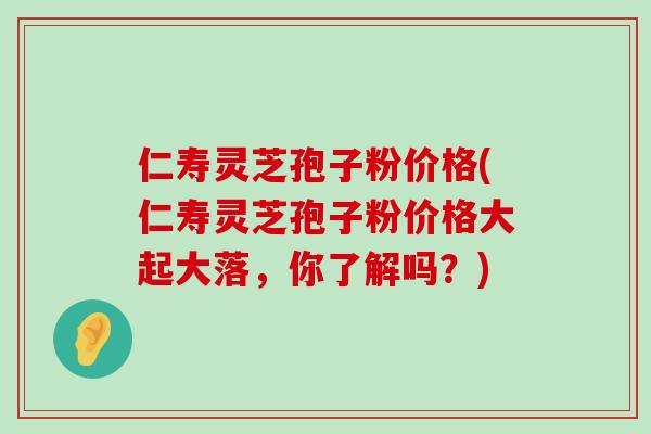 仁寿灵芝孢子粉价格(仁寿灵芝孢子粉价格大起大落，你了解吗？)