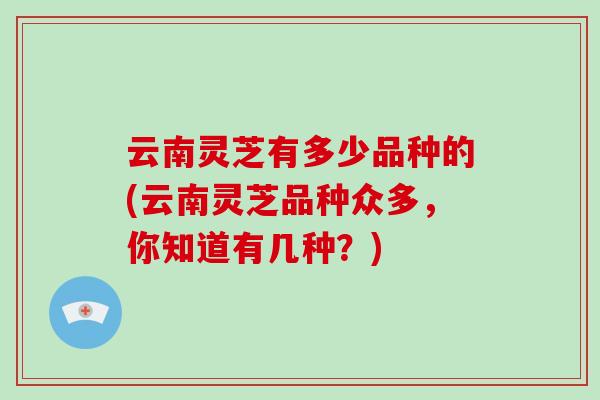 云南灵芝有多少品种的(云南灵芝品种众多，你知道有几种？)