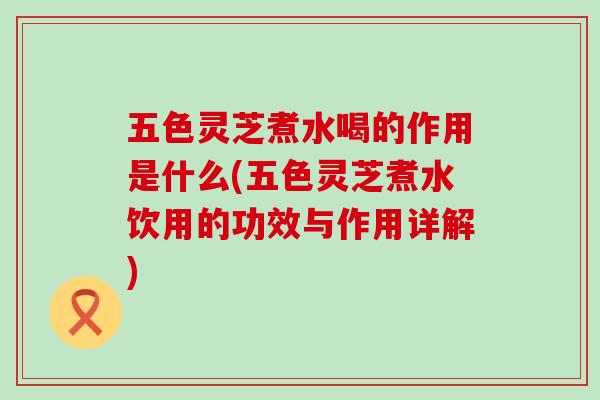 五色灵芝煮水喝的作用是什么(五色灵芝煮水饮用的功效与作用详解)