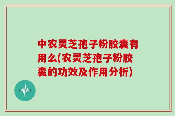 中农灵芝孢子粉胶囊有用么(农灵芝孢子粉胶囊的功效及作用分析)