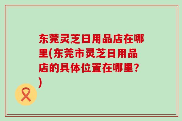 东莞灵芝日用品店在哪里(东莞市灵芝日用品店的具体位置在哪里？)