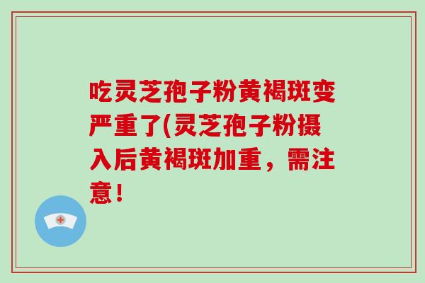 吃灵芝孢子粉黄褐斑变严重了(灵芝孢子粉摄入后黄褐斑加重，需注意！