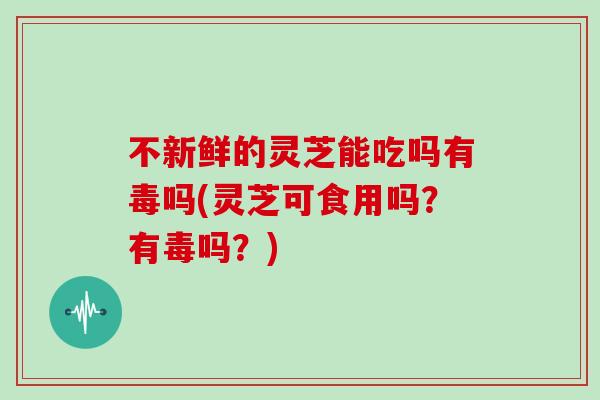 不新鲜的灵芝能吃吗有毒吗(灵芝可食用吗？有毒吗？)