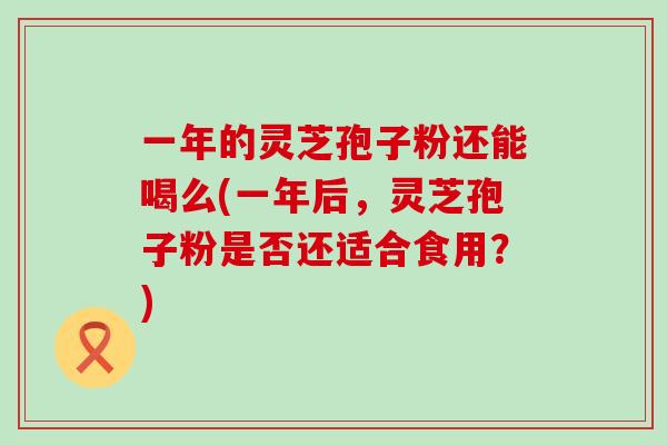 一年的灵芝孢子粉还能喝么(一年后，灵芝孢子粉是否还适合食用？)