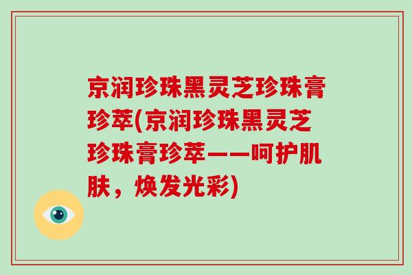 京润珍珠黑灵芝珍珠膏珍萃(京润珍珠黑灵芝珍珠膏珍萃——呵护，焕发光彩)