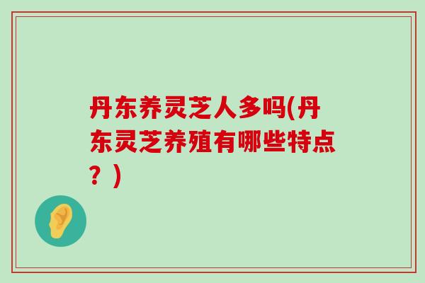 丹东养灵芝人多吗(丹东灵芝养殖有哪些特点？)