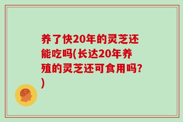 养了快20年的灵芝还能吃吗(长达20年养殖的灵芝还可食用吗？)